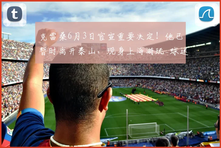 克雷桑6月3日官宣重要决定！他已暂时离开泰山，现身上海游玩_球迷_比赛_外援