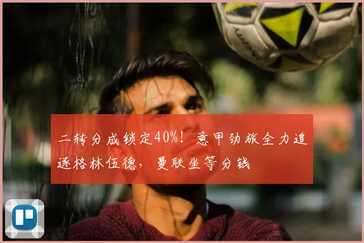 二转分成锁定40%！意甲劲旅全力追逐格林伍德，曼联坐等分钱