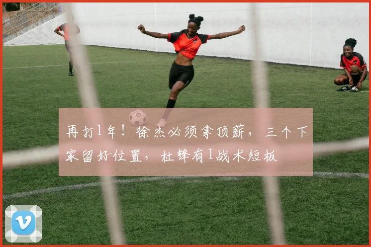 再打1年！徐杰必须拿顶薪，三个下家留好位置，杜锋有1战术短板