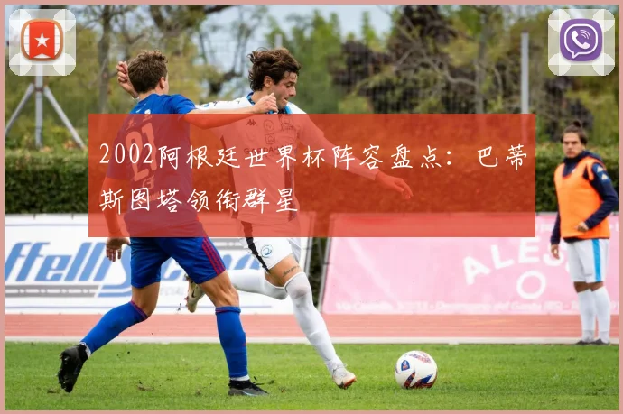 2002阿根廷世界杯阵容盘点:巴蒂斯图塔领衔群星