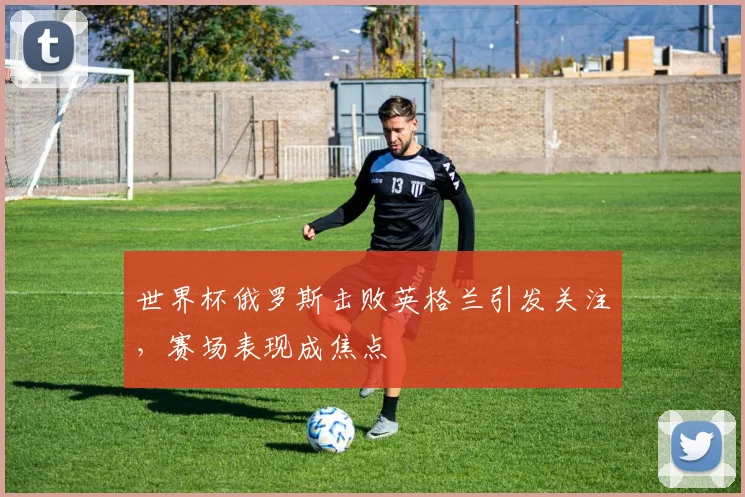 世界杯俄罗斯击败英格兰引发关注,赛场表现成焦点