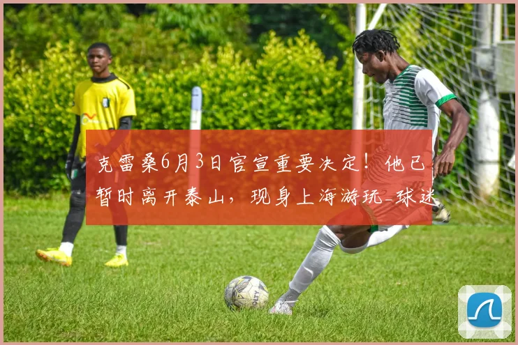 克雷桑6月3日官宣重要决定！他已暂时离开泰山，现身上海游玩_球迷_比赛_外援