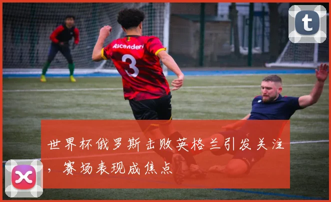 世界杯俄罗斯击败英格兰引发关注,赛场表现成焦点