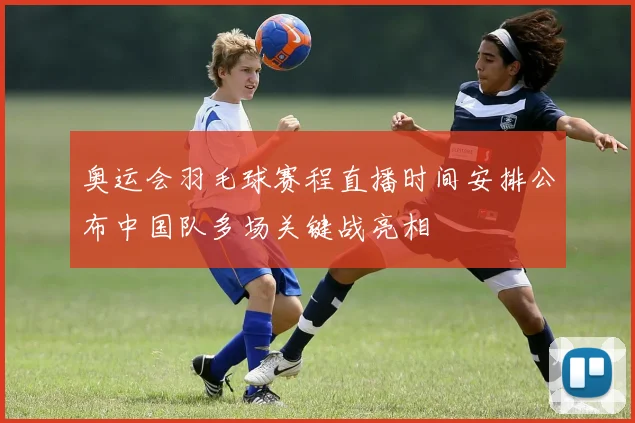 奥运会羽毛球赛程直播时间安排公布中国队多场关键战亮相