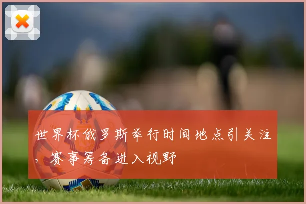 世界杯俄罗斯举行时间地点引关注,赛事筹备进入视野