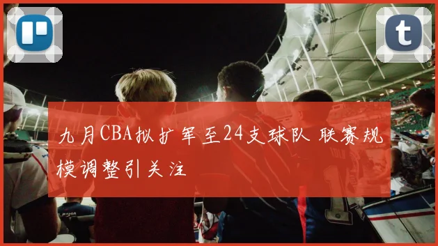 九月CBA拟扩军至24支球队 联赛规模调整引关注