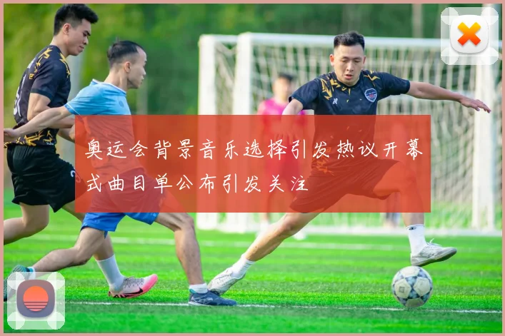 奥运会背景音乐选择引发热议开幕式曲目单公布引发关注
