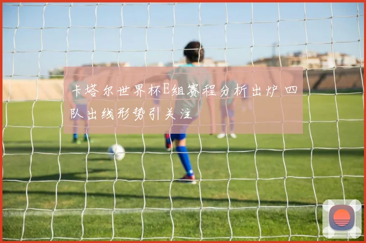 卡塔尔世界杯E组赛程分析出炉 四队出线形势引关注