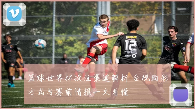 篮球世界杯投注渠道解析 合规购彩方式与赛前情报一文看懂