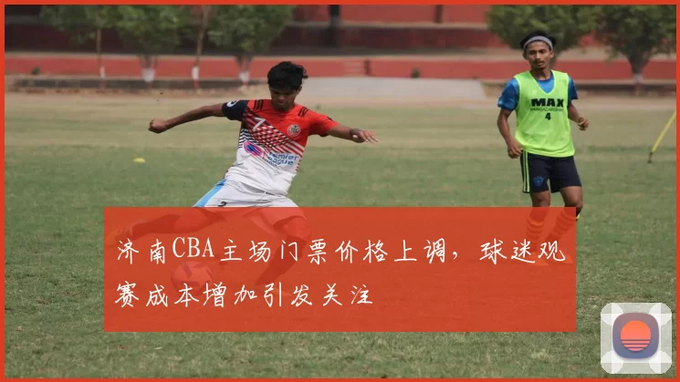 济南CBA主场门票价格上调，球迷观赛成本增加引发关注