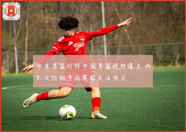 印度男篮对阵中国男篮视频曝光 两队攻防细节成赛前关注焦点