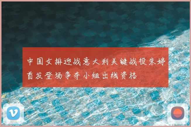 中国女排迎战意大利关键战役朱婷首发登场争夺小组出线资格