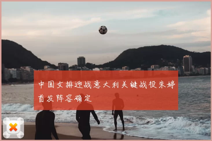 中国女排迎战意大利关键战役朱婷首发阵容确定