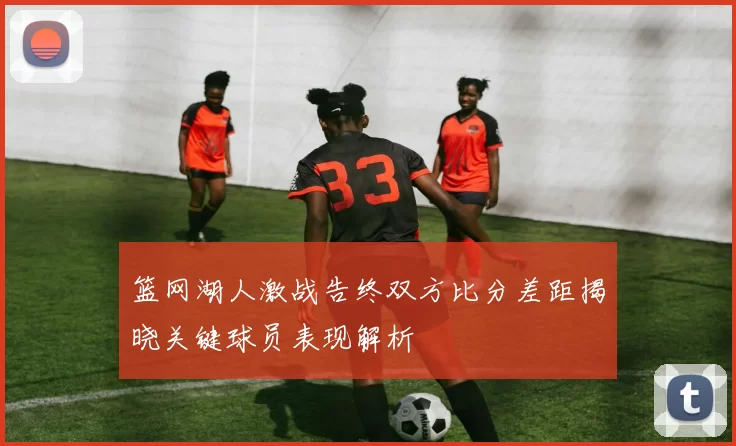 篮网湖人激战告终双方比分差距揭晓关键球员表现解析