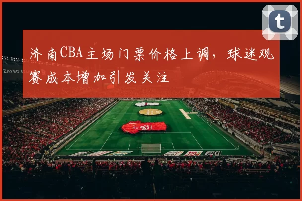 济南CBA主场门票价格上调，球迷观赛成本增加引发关注