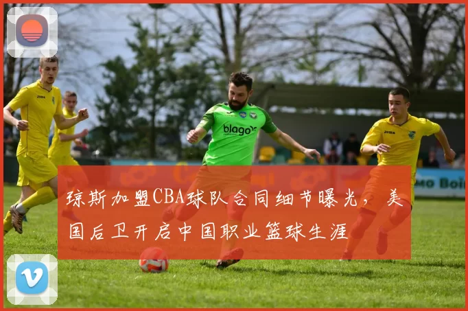 琼斯加盟CBA球队合同细节曝光,美国后卫开启中国职业篮球生涯