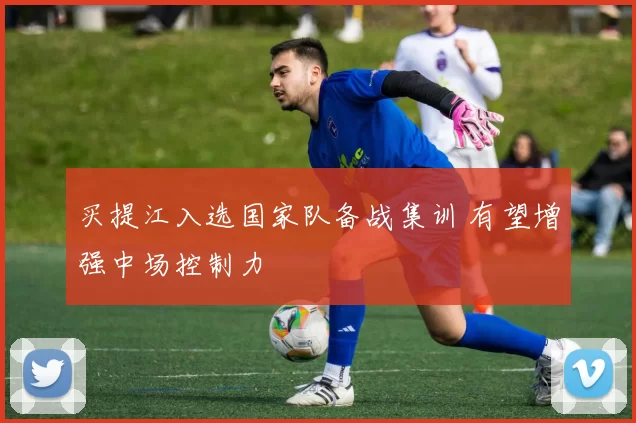 买提江入选国家队备战集训 有望增强中场控制力