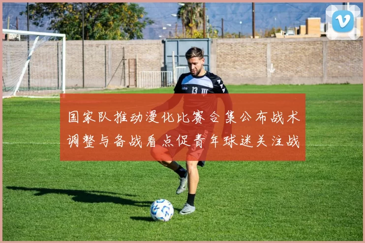 国家队推动漫化比赛合集公布战术调整与备战看点促青年球迷关注战术执行