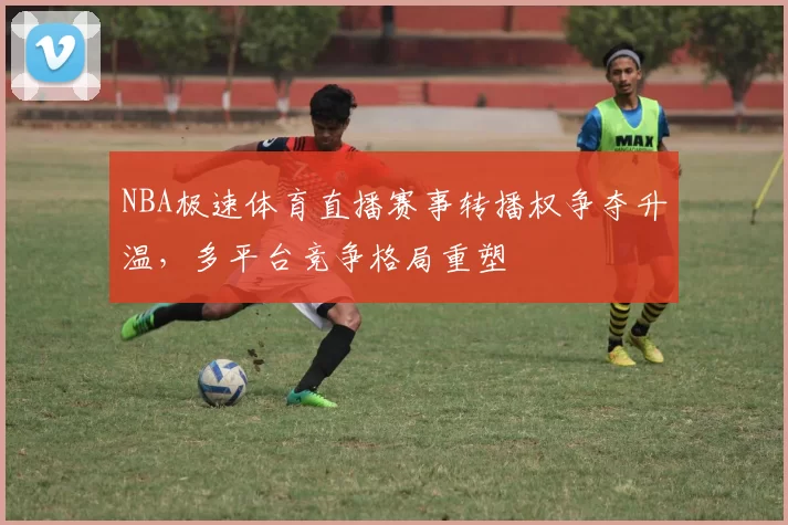 NBA极速体育直播赛事转播权争夺升温，多平台竞争格局重塑