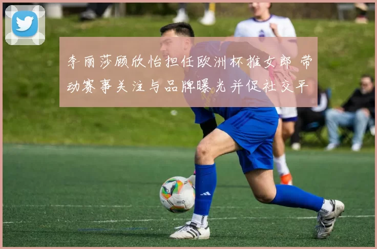 李丽莎顾欣怡担任欧洲杯推女郎 带动赛事关注与品牌曝光并促社交平台互动