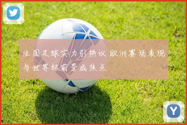 法国足球实力引热议 欧洲赛场表现与世界杯前景成焦点