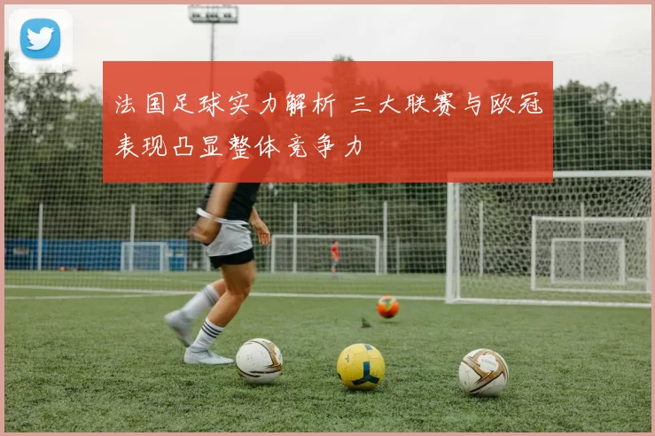 法国足球实力解析 三大联赛与欧冠表现凸显整体竞争力