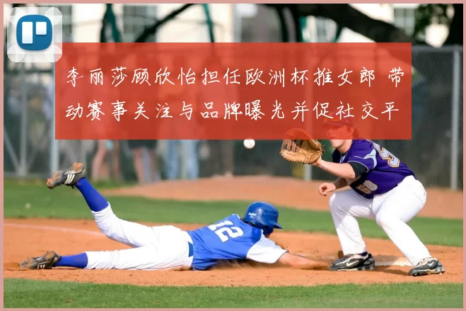 李丽莎顾欣怡担任欧洲杯推女郎 带动赛事关注与品牌曝光并促社交平台互动