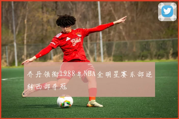 乔丹领衔1988年NBA全明星赛东部逆转西部夺冠