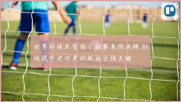 世界杯埃及首场小组赛表现亮眼 防线提升进攻更积极成出线关键