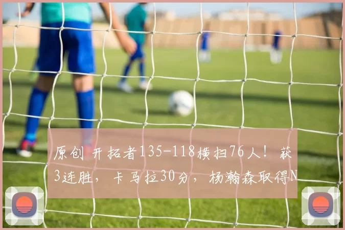 原创 开拓者135-118横扫76人!获3连胜,卡马拉30分,杨瀚森取得NBA里程碑