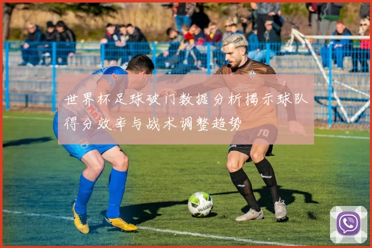 世界杯足球破门数据分析揭示球队得分效率与战术调整趋势