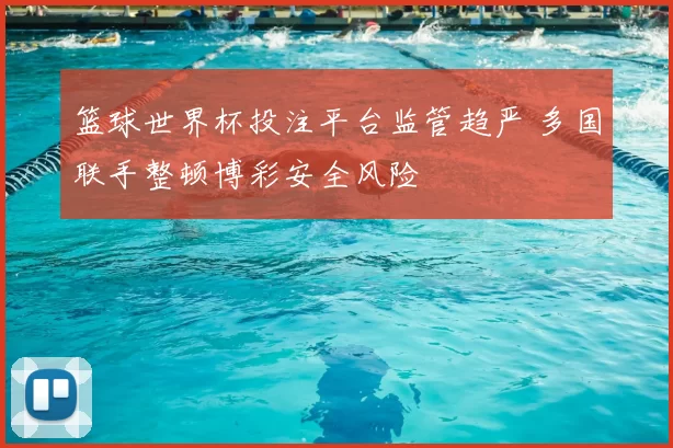 篮球世界杯投注平台监管趋严 多国联手整顿博彩安全风险