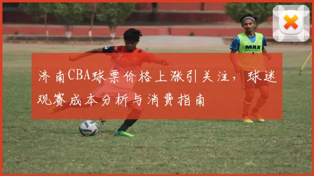 济南CBA球票价格上涨引关注，球迷观赛成本分析与消费指南