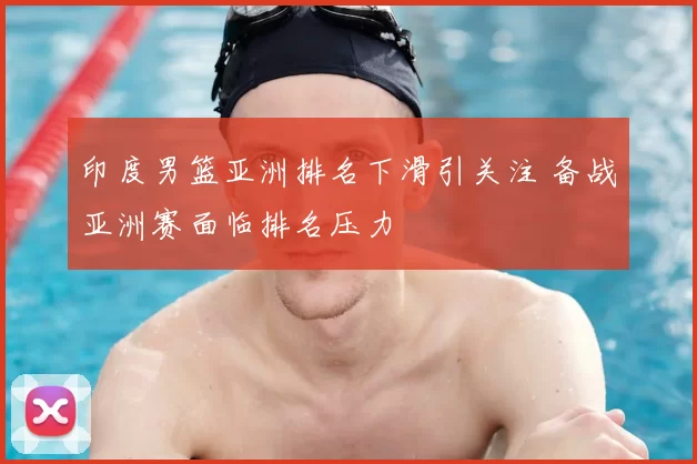 印度男篮亚洲排名下滑引关注 备战亚洲赛面临排名压力