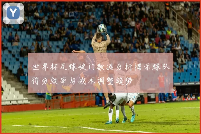 世界杯足球破门数据分析揭示球队得分效率与战术调整趋势