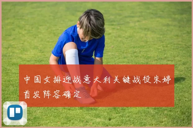 中国女排迎战意大利关键战役朱婷首发阵容确定