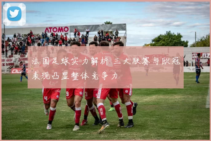 法国足球实力解析 三大联赛与欧冠表现凸显整体竞争力