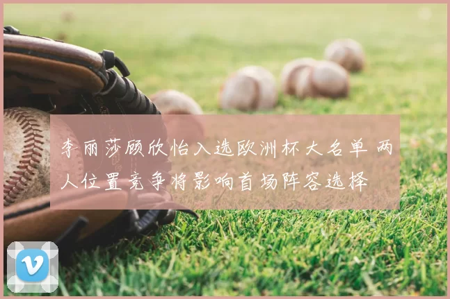 李丽莎顾欣怡入选欧洲杯大名单 两人位置竞争将影响首场阵容选择