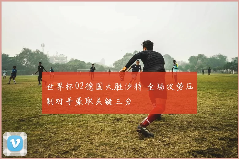 世界杯02德国大胜沙特 全场攻势压制对手豪取关键三分