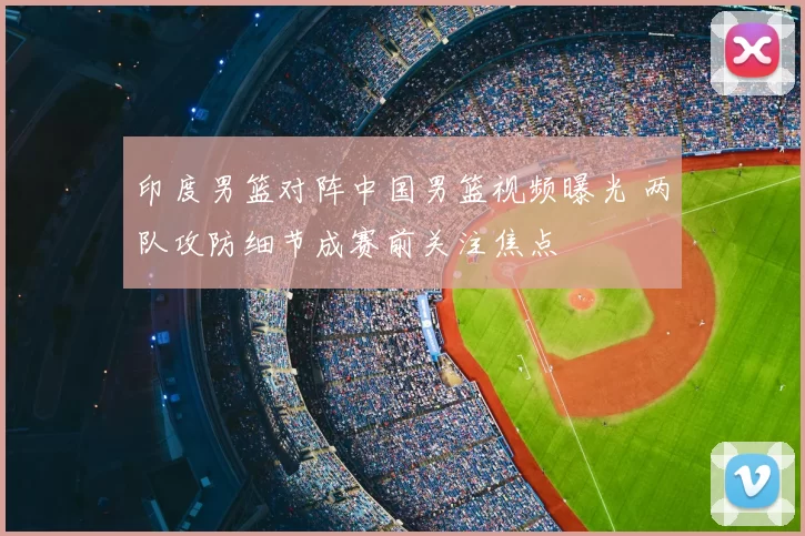 印度男篮对阵中国男篮视频曝光 两队攻防细节成赛前关注焦点