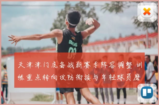 天津津门虎备战新赛季阵容调整 训练重点转向攻防衔接与年轻球员磨合