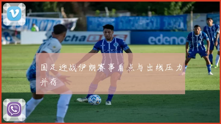 国足迎战伊朗赛事看点与出线压力并存