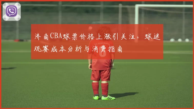 济南CBA球票价格上涨引关注，球迷观赛成本分析与消费指南