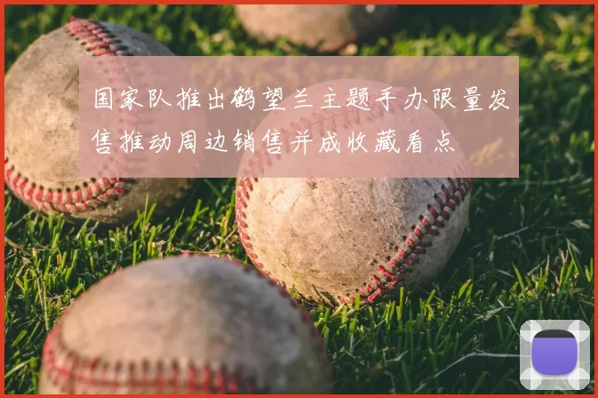 国家队推出鹤望兰主题手办限量发售推动周边销售并成收藏看点